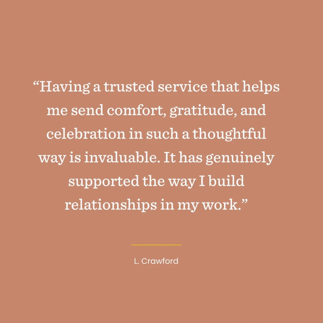 “Having a trusted service that helps me send comfort, gratitude, and celebration in such a thoughtful way is invaluable. It has genuinely supported the way I build relationships in my work.”  L. Crawford