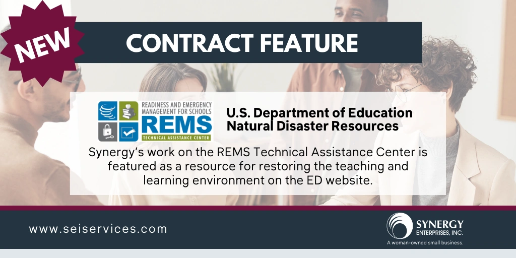 Synergy is pleased to share that our team’s work on the Readiness and Emergency Management for Schools (REMS) Technical Assistance (TA) Center is featured on the U.S. Department of Education’s (ED) website! The REMS TA Center is highlighted as a resource for restoring the teaching and learning environment on the ED Natural Disaster Resources page. 


