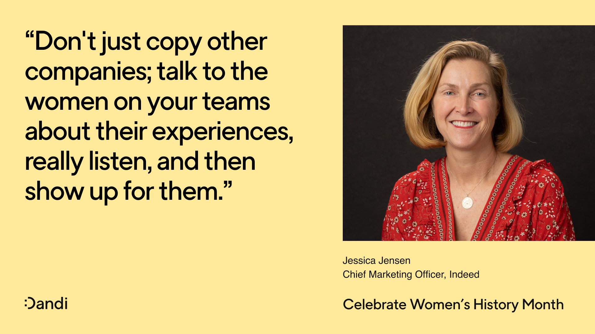 Headshot of Jessica Jensen, smiling. Beneath her name reads: Chief Marketing Officer, Indeed. To the left is a quote that reads: Don't just copy other companies; talk to the women on your teams about their experiences, really listen, and then show up for them. In the bottom right corner reads: Celebrate Women's History Month. The Dandi smiley logo is in the bottom left corner.
