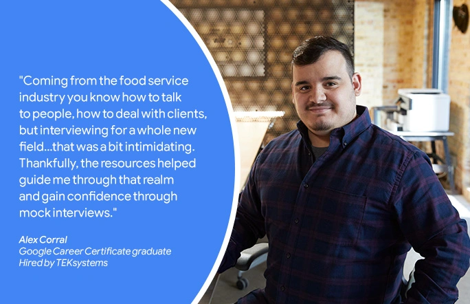 "Coming from the food service industry you know how to talk to people, how to deal with clients, but interviewing for a whole new field... that was a bit intimidating. Thankfully, the resources helped guide me through that realm and gain confidence through mock interviews." - Alex Corral, Google Career Certificate Graduate, Hired by TEKsystems