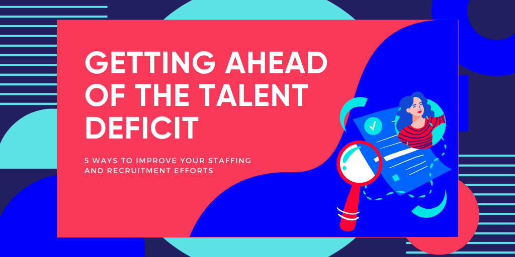 Getting Ahead of the Talent Deficit: 5 Ways To Improve Your Staffing and Recruiting Efforts