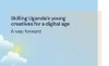 Skilling Uganda's Young Creatives for a Digital Age A Way Forward