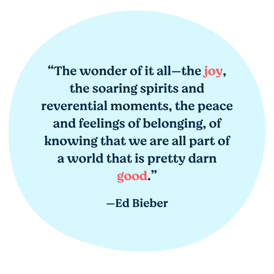 The wonder of it all—the joy, the soaring spirits and reverential moments, the peace and feelings of belonging, of knowing that we are all part of a world that is pretty darn good.— Ed Bieber
